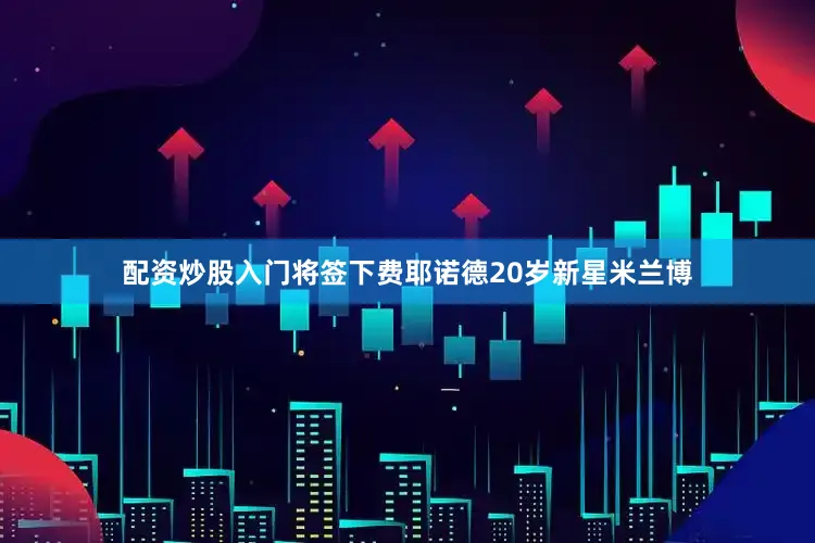 配资炒股入门将签下费耶诺德20岁新星米兰博