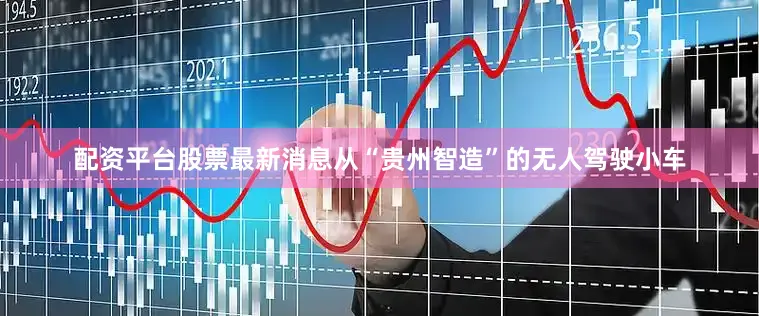 配资平台股票最新消息　　从“贵州智造”的无人驾驶小车