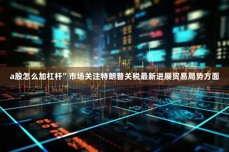 a股怎么加杠杆”　　市场关注特朗普关税最新进展　　贸易局势方面