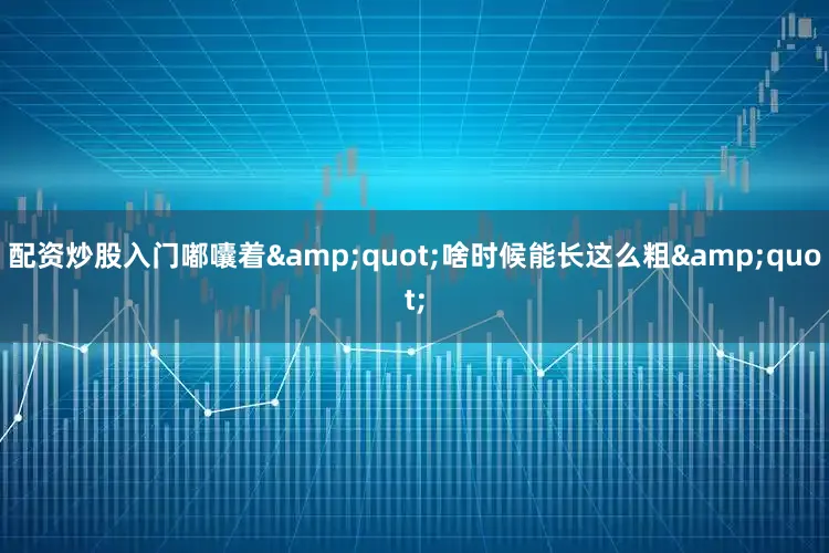 配资炒股入门嘟囔着&quot;啥时候能长这么粗&quot;