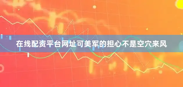 在线配资平台网址可美军的担心不是空穴来风