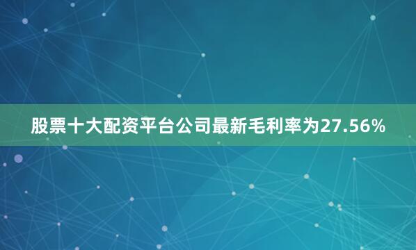 股票十大配资平台公司最新毛利率为27.56%