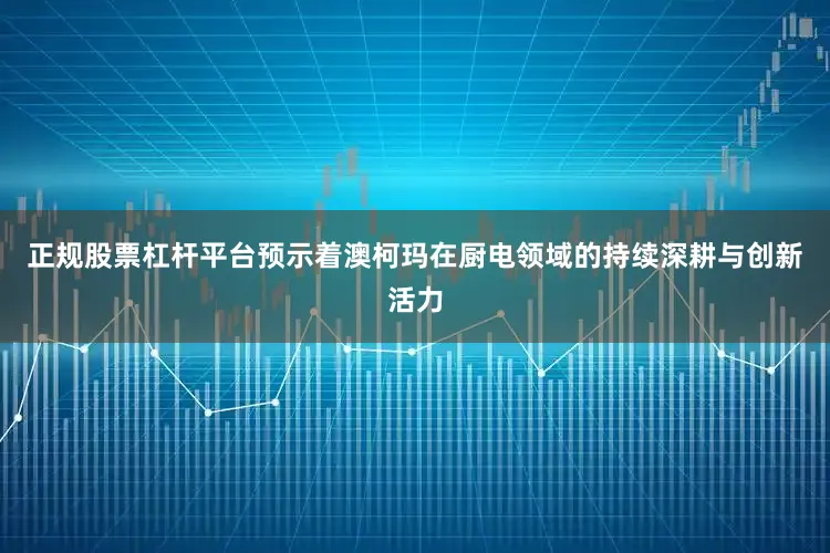 正规股票杠杆平台预示着澳柯玛在厨电领域的持续深耕与创新活力