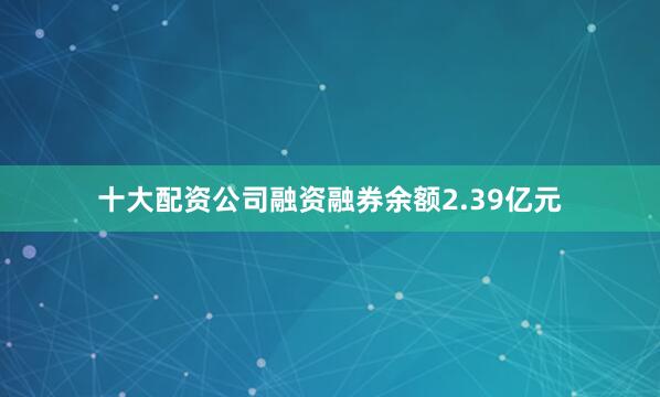 十大配资公司融资融券余额2.39亿元