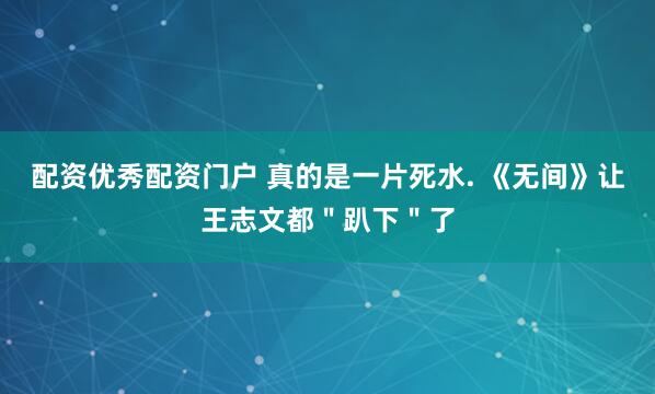 配资优秀配资门户 真的是一片死水. 《无间》让王志文都＂趴下＂了