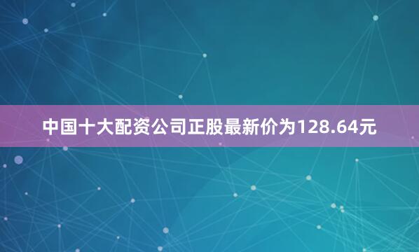 中国十大配资公司正股最新价为128.64元