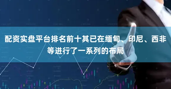 配资实盘平台排名前十其已在缅甸、印尼、西非等进行了一系列的布局