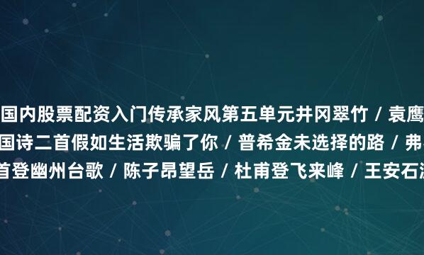 国内股票配资入门传承家风第五单元井冈翠竹 / 袁鹰紫藤萝瀑布 / 宗璞* 外国诗二首假如生活欺骗了你 / 普希金未选择的路 / 弗罗斯特古代诗歌五首登幽州台歌 / 陈子昂望岳 / 杜甫登飞来峰 / 王安石游山西村 / 陆游己亥杂诗（其五）/ 龚自珍写作：语言要简明整本书阅读：《钢铁是怎样炼成的》第六单元（活动・探究）任务一 阅读与探讨22. 太空一日 / 杨利伟23. “蛟龙” 探海 / 许晨24