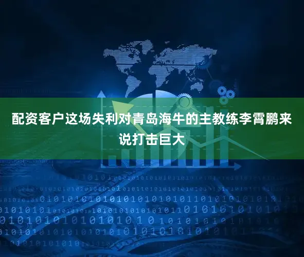 配资客户这场失利对青岛海牛的主教练李霄鹏来说打击巨大