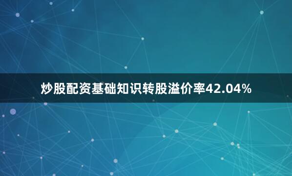 炒股配资基础知识转股溢价率42.04%
